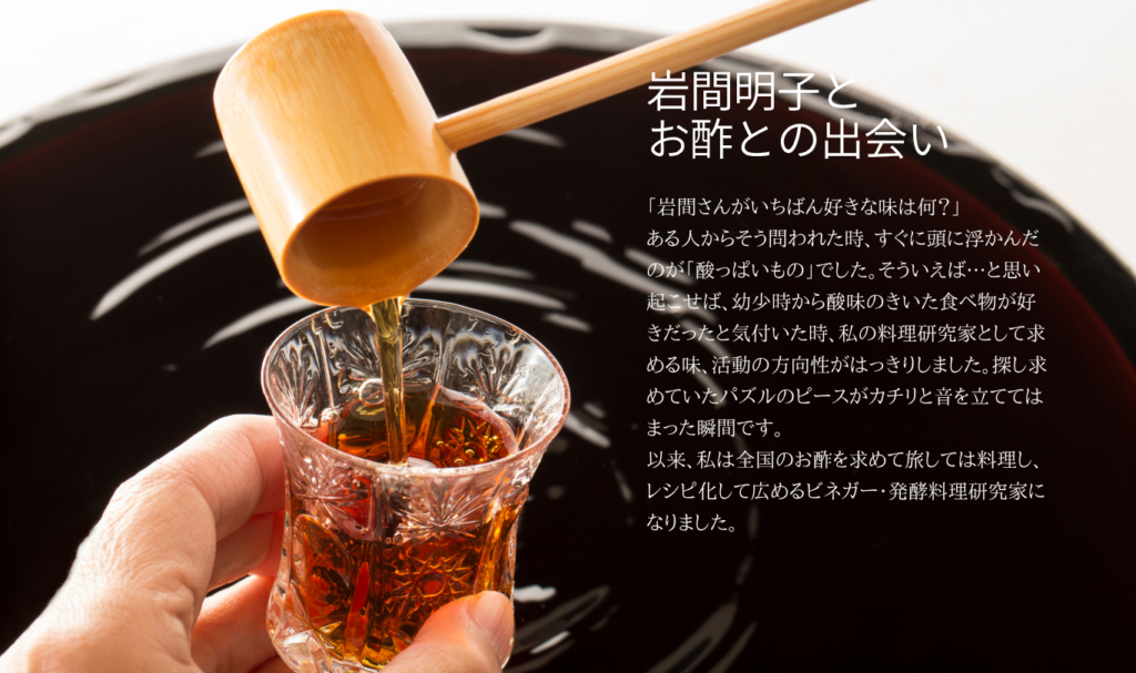 岩間明子と お酢との出会い 
「岩間さんがいちばん好きな味は何？」 ある人からそう問われた時、すぐに頭に浮かんだのが「酸っぱいもの」でした。そういえば…と思い起こせば、幼少時から酸味のきいた食べ物が好きだったと気付いた時、私の料理研究家として求める味、活動の方向性がはっきりしました。探し求めていたパズルのピースがカチリと音を立ててはまった瞬間です。 以来、私は全国のお酢を求めて旅しては料理し、レシピ化して広めるビネガー・発酵料理研究家になりました。