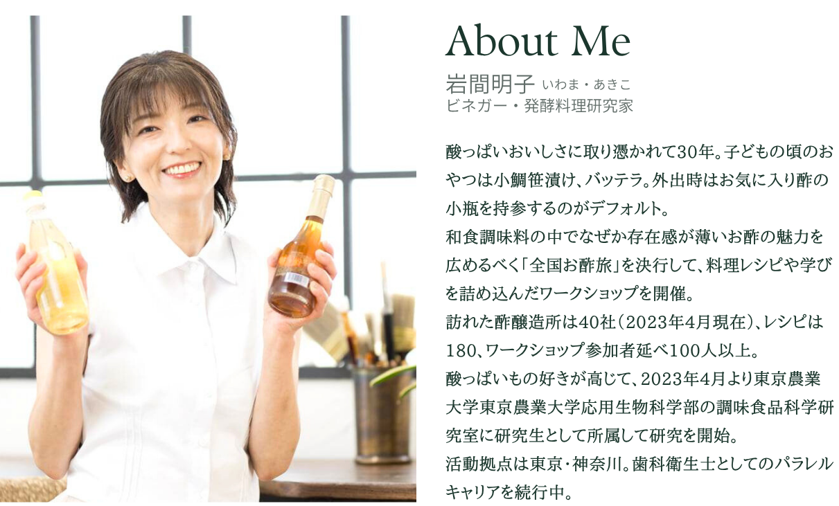 岩間明子（いわま・あきこ） ビネガー・発酵料理研究家
酸っぱいおいしさに取り憑かれて30年。子どもの頃のおやつは小鯛笹漬け、バッテラ。外出時はお気に入り酢の小瓶を持参するのがデフォルト。
和食調味料の中でなぜか存在感が薄いお酢の魅力を広めるべく「全国お酢旅」を決行して、料理レシピや学びを詰め込んだワークショップを開催。
訪れた酢醸造所は40社（2023年4月現在）、レシピは180、ワークショップ参加者延べ100人以上。
酸っぱいもの好きが高じて、2023年4月より東京農業大学応用生物科学部の調味食品科学研究室に研究生として所属して研究を開始。
活動拠点は東京・神奈川。歯科衛生士としてのパラレルキャリアを続行中。