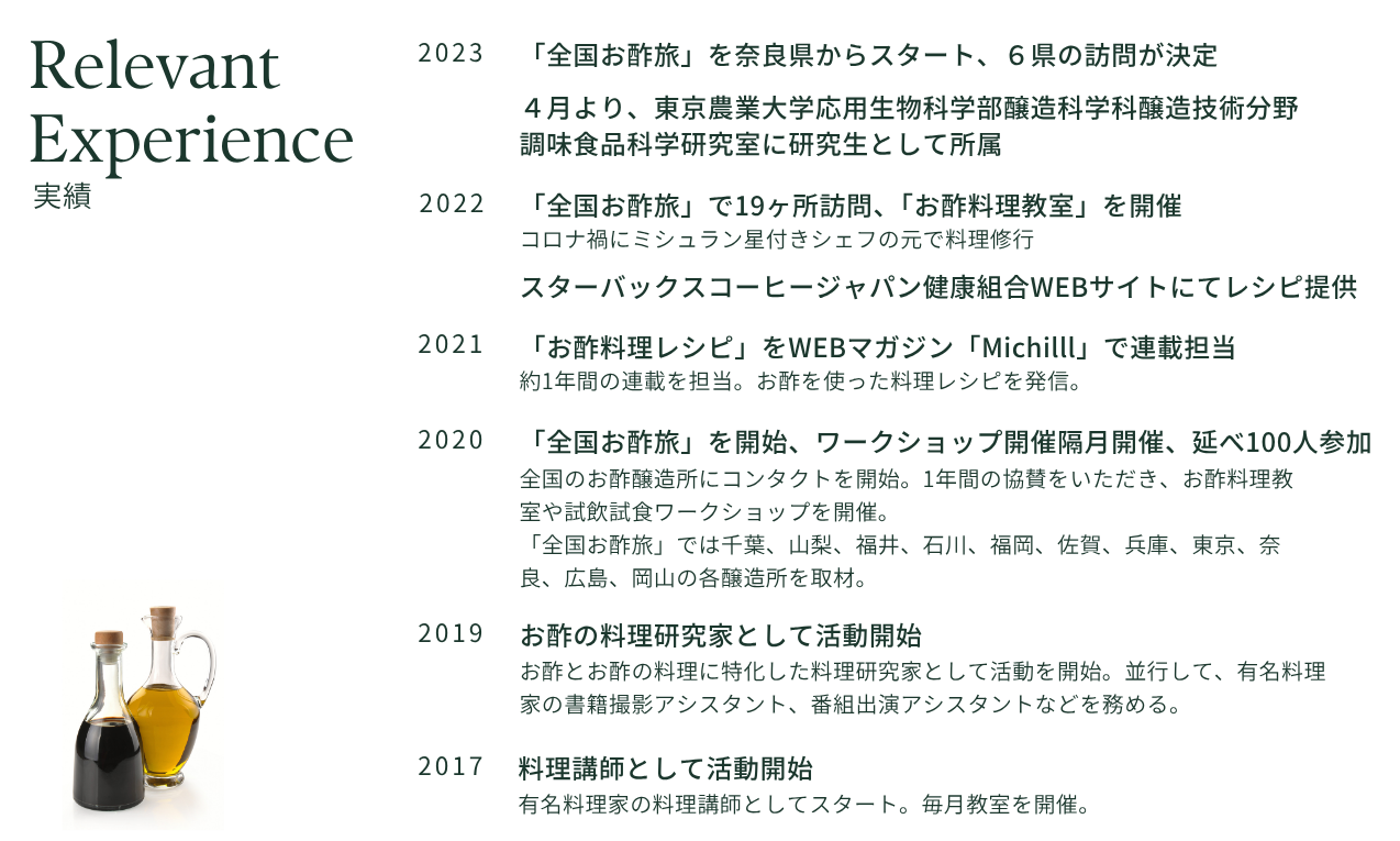 実績
2017年: 料理講師として活動開始。
2019年: お酢の料理研究家として活動開始。
2020年: 「全国お酢旅」を開始、ワークショップ隔月開催（延べ100人参加）。千葉、山梨、福井、石川、福岡、佐賀、兵庫、東京、奈良、広島、岡山の各醸造所を取材。
2021年: 「お酢料理レシピ」をWEBマガジン「Michilll」で約1年間の連載担当。
2022年: 「全国お酢旅」で19ヶ所訪問、「お酢料理教室」を開催。コロナ禍にミシュラン星付きシェフの元で料理修行。スターバックスコーヒージャパン健康組合WEBサイトにてレシピ提供。
2023年: 「全国お酢旅」を奈良県からスタート、６県の訪問が決定。4月より東京農業大学応用生物科学部にて研究生として所属。